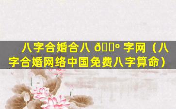 八字合婚合八 🐺 字网（八字合婚网络中国免费八字算命）